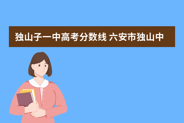独山子一中高考分数线 六安市独山中学2022年高考成绩
